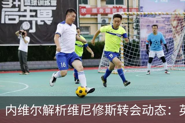 内维尔解析维尼修斯转会动态：英超球队能否撼动西甲巨头？