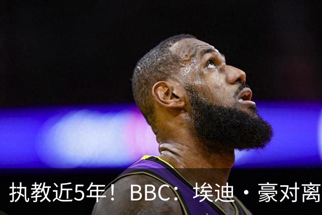 执教近5年！BBC：埃迪·豪对离任纽卡很不舍，但认为自己使命结束
