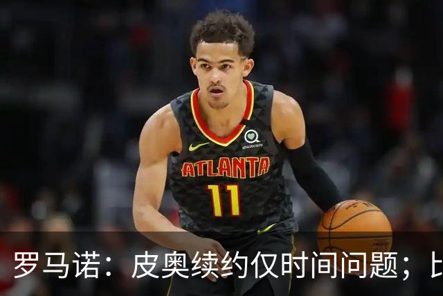 罗马诺：皮奥续约仅时间问题；比塞克和国米下周交换续约文件