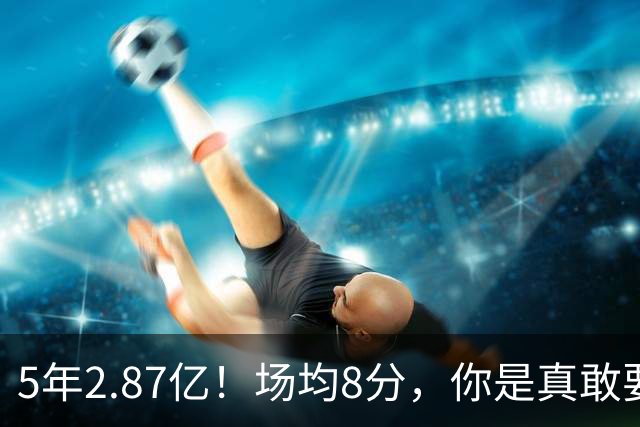 5年2.87亿！场均8分，你是真敢要啊